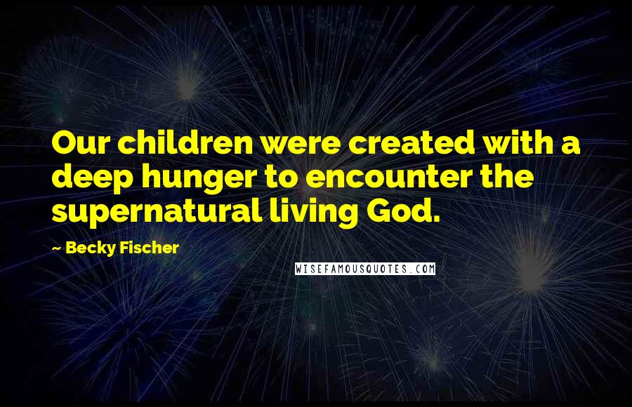 Becky Fischer Quotes: Our children were created with a deep hunger to encounter the supernatural living God.