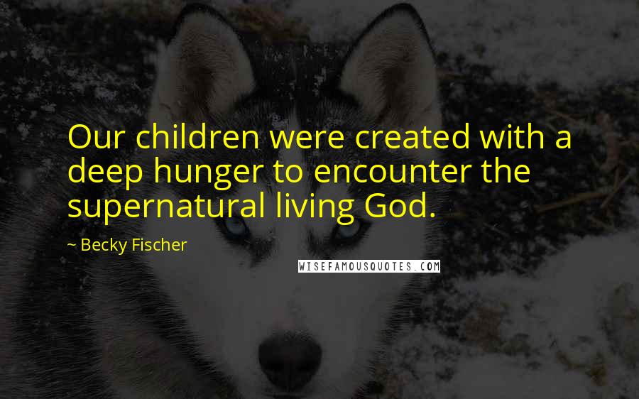 Becky Fischer Quotes: Our children were created with a deep hunger to encounter the supernatural living God.