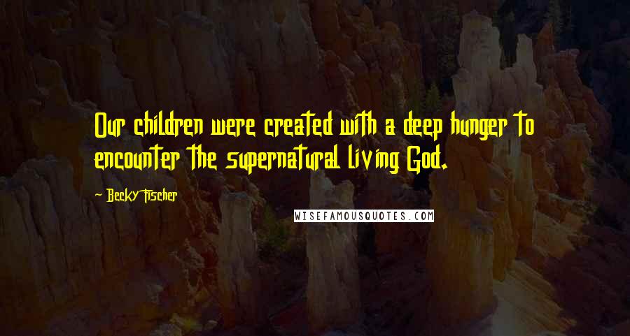 Becky Fischer Quotes: Our children were created with a deep hunger to encounter the supernatural living God.