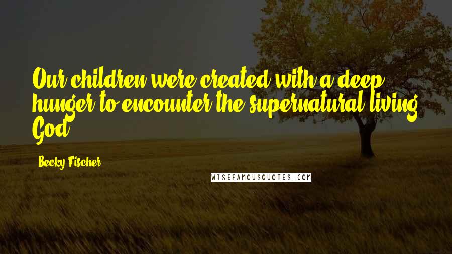 Becky Fischer Quotes: Our children were created with a deep hunger to encounter the supernatural living God.