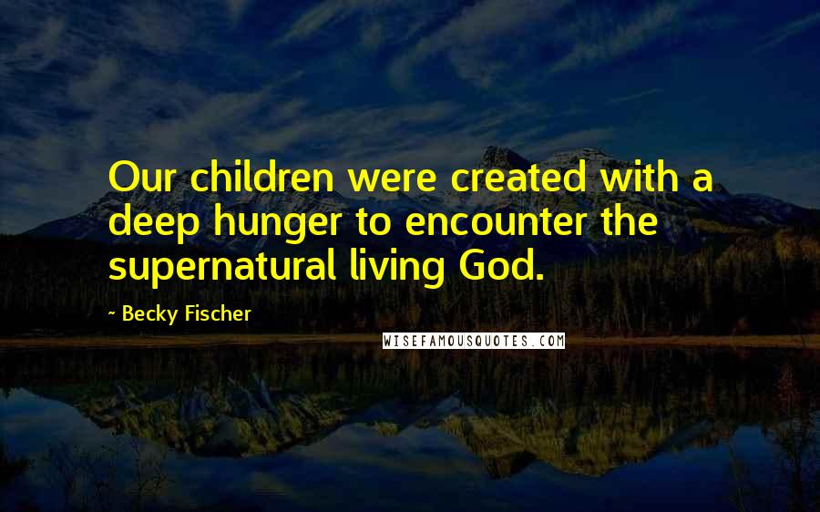 Becky Fischer Quotes: Our children were created with a deep hunger to encounter the supernatural living God.