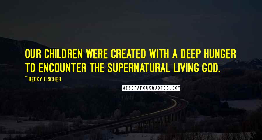 Becky Fischer Quotes: Our children were created with a deep hunger to encounter the supernatural living God.
