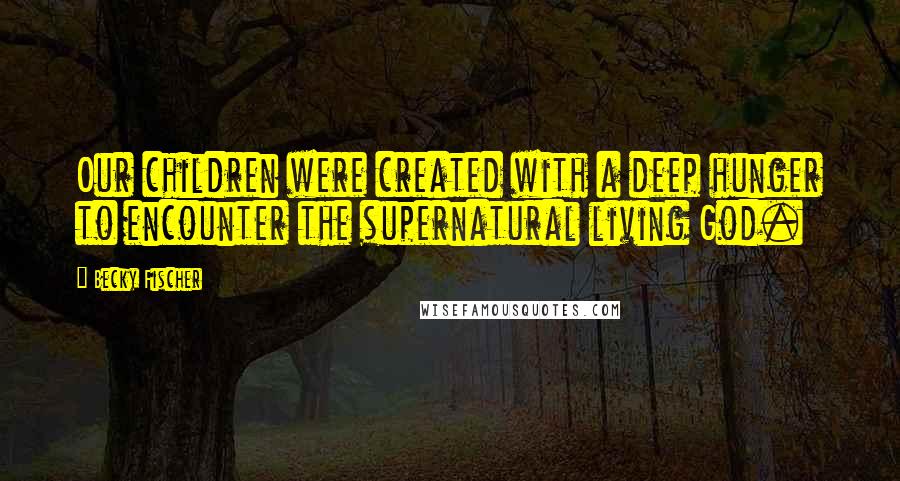 Becky Fischer Quotes: Our children were created with a deep hunger to encounter the supernatural living God.