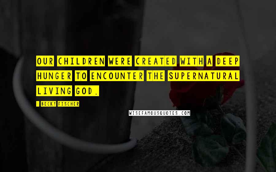 Becky Fischer Quotes: Our children were created with a deep hunger to encounter the supernatural living God.