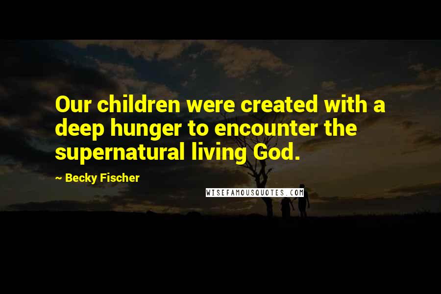 Becky Fischer Quotes: Our children were created with a deep hunger to encounter the supernatural living God.