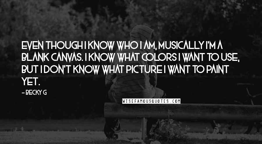 Becky G Quotes: Even though I know who I am, musically I'm a blank canvas. I know what colors I want to use, but I don't know what picture I want to paint yet.