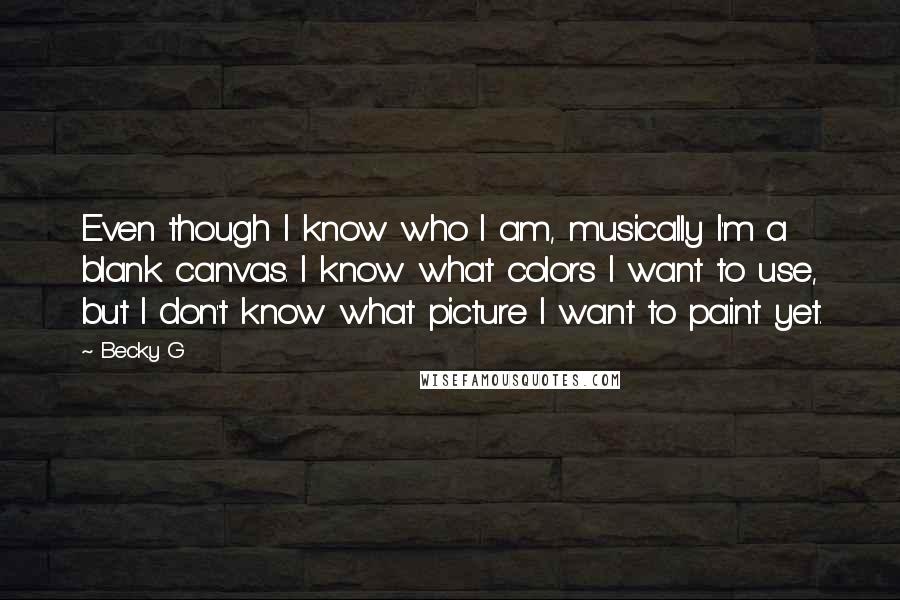 Becky G Quotes: Even though I know who I am, musically I'm a blank canvas. I know what colors I want to use, but I don't know what picture I want to paint yet.