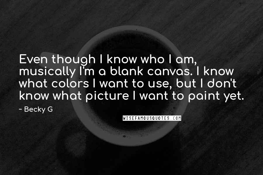 Becky G Quotes: Even though I know who I am, musically I'm a blank canvas. I know what colors I want to use, but I don't know what picture I want to paint yet.