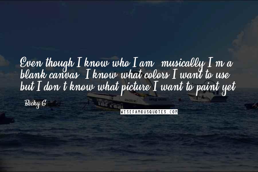 Becky G Quotes: Even though I know who I am, musically I'm a blank canvas. I know what colors I want to use, but I don't know what picture I want to paint yet.