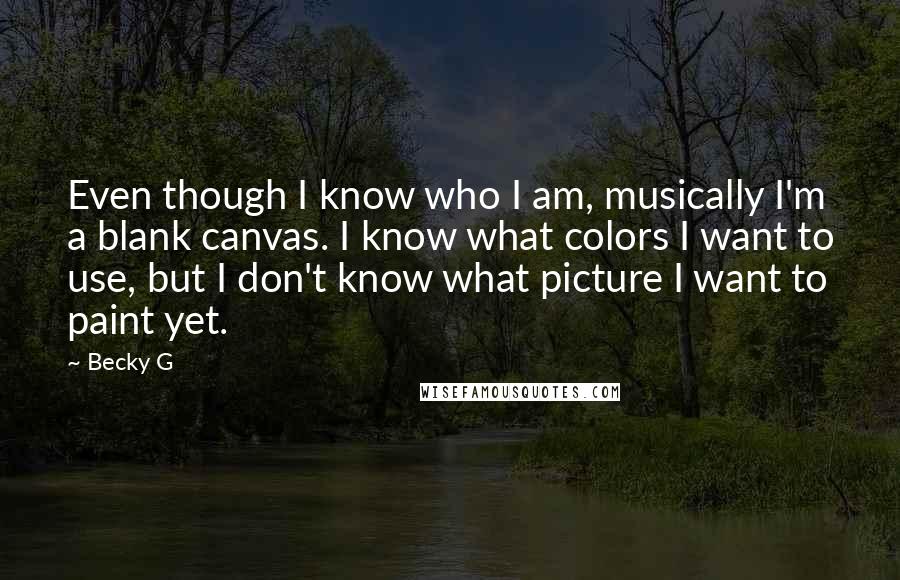 Becky G Quotes: Even though I know who I am, musically I'm a blank canvas. I know what colors I want to use, but I don't know what picture I want to paint yet.