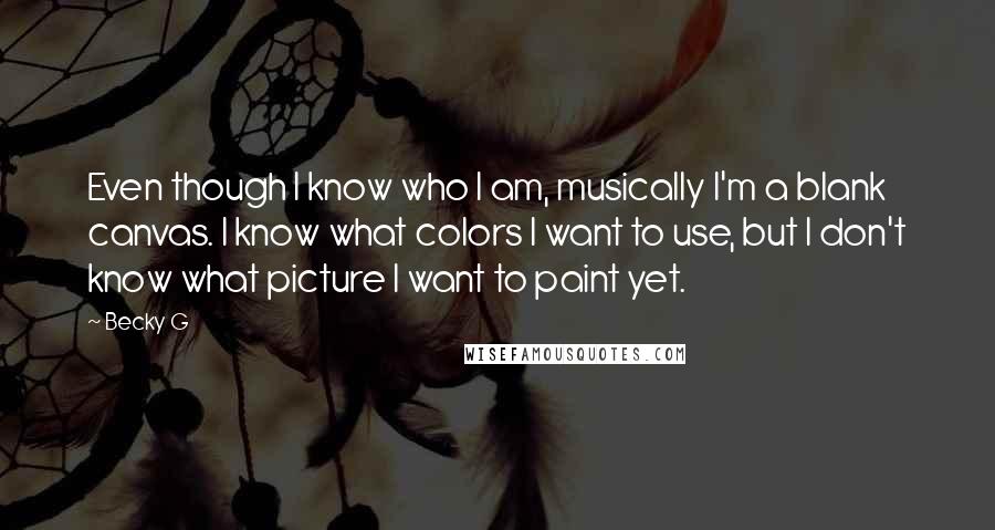 Becky G Quotes: Even though I know who I am, musically I'm a blank canvas. I know what colors I want to use, but I don't know what picture I want to paint yet.