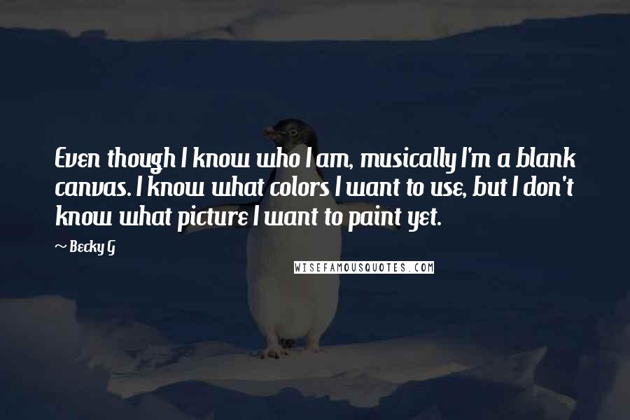 Becky G Quotes: Even though I know who I am, musically I'm a blank canvas. I know what colors I want to use, but I don't know what picture I want to paint yet.