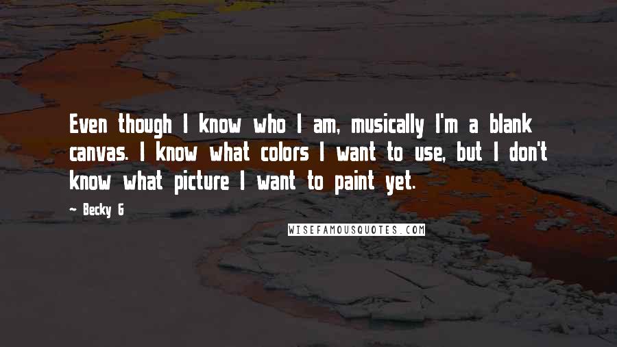 Becky G Quotes: Even though I know who I am, musically I'm a blank canvas. I know what colors I want to use, but I don't know what picture I want to paint yet.