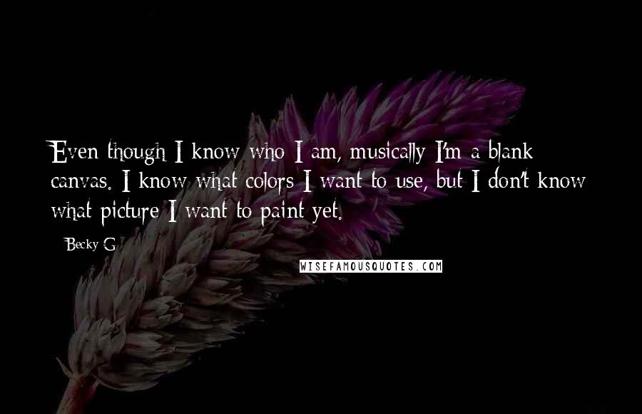 Becky G Quotes: Even though I know who I am, musically I'm a blank canvas. I know what colors I want to use, but I don't know what picture I want to paint yet.