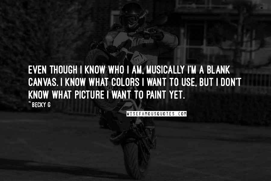 Becky G Quotes: Even though I know who I am, musically I'm a blank canvas. I know what colors I want to use, but I don't know what picture I want to paint yet.