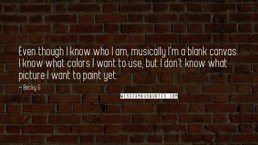 Becky G Quotes: Even though I know who I am, musically I'm a blank canvas. I know what colors I want to use, but I don't know what picture I want to paint yet.