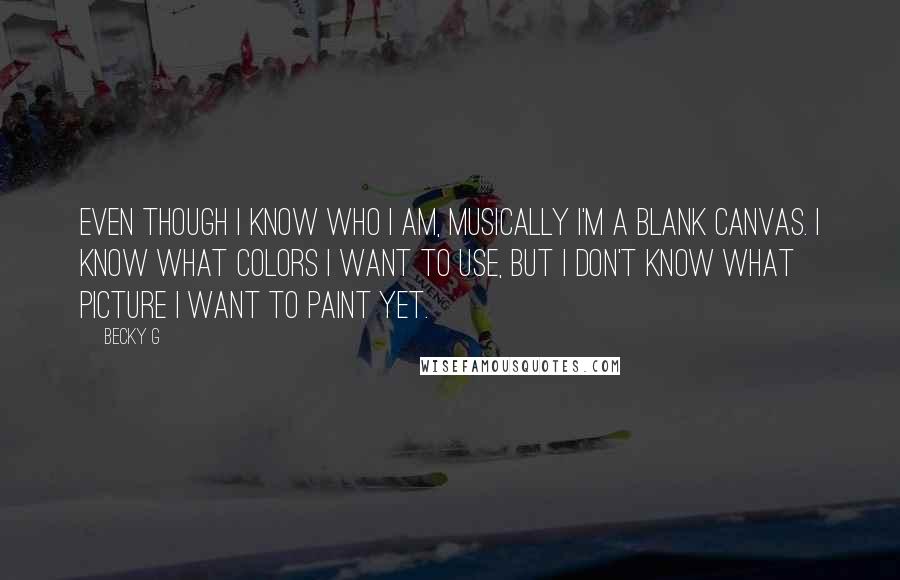 Becky G Quotes: Even though I know who I am, musically I'm a blank canvas. I know what colors I want to use, but I don't know what picture I want to paint yet.