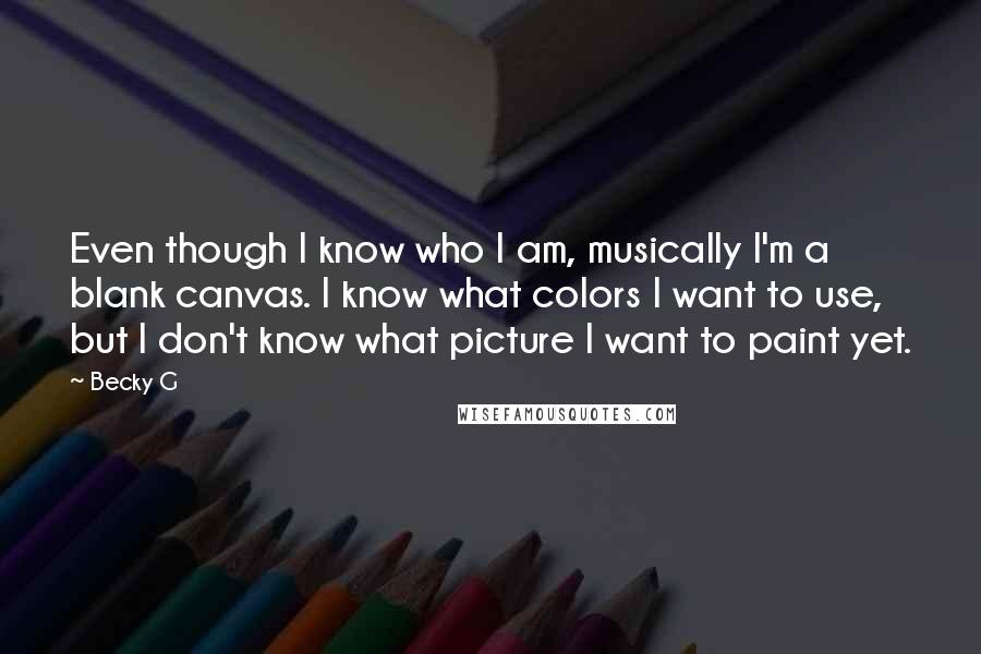 Becky G Quotes: Even though I know who I am, musically I'm a blank canvas. I know what colors I want to use, but I don't know what picture I want to paint yet.