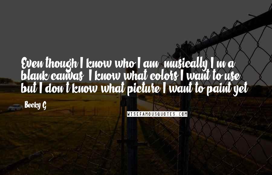 Becky G Quotes: Even though I know who I am, musically I'm a blank canvas. I know what colors I want to use, but I don't know what picture I want to paint yet.