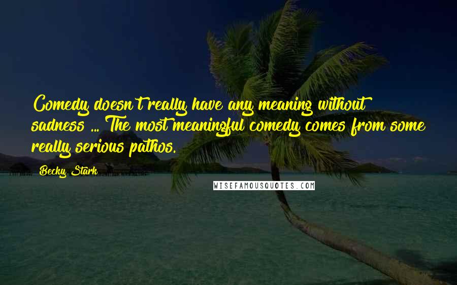 Becky Stark Quotes: Comedy doesn't really have any meaning without sadness ... The most meaningful comedy comes from some really serious pathos.