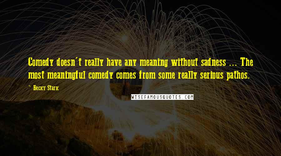 Becky Stark Quotes: Comedy doesn't really have any meaning without sadness ... The most meaningful comedy comes from some really serious pathos.