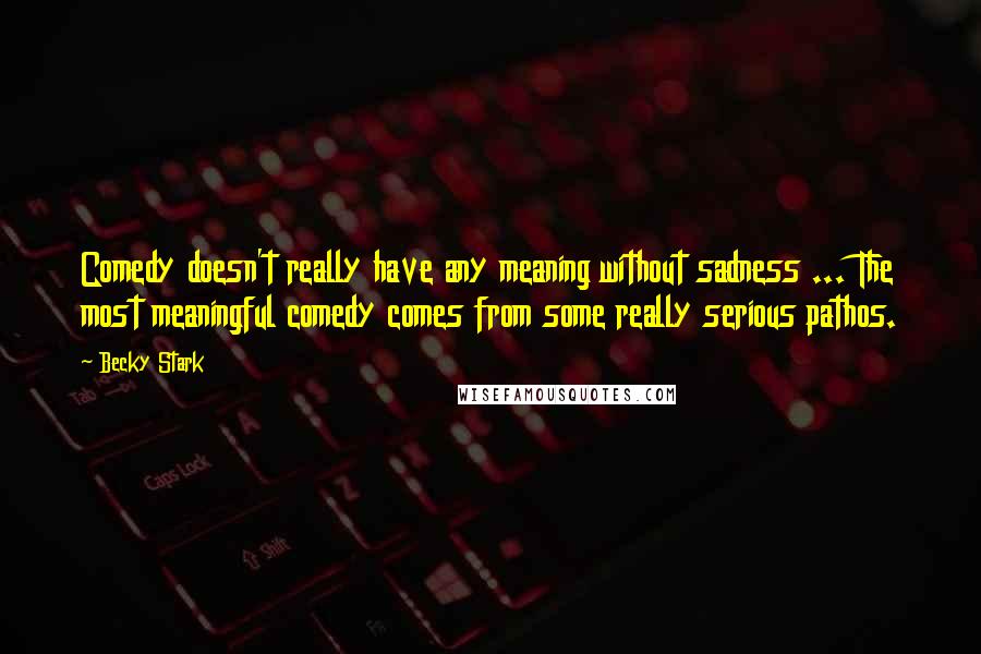 Becky Stark Quotes: Comedy doesn't really have any meaning without sadness ... The most meaningful comedy comes from some really serious pathos.