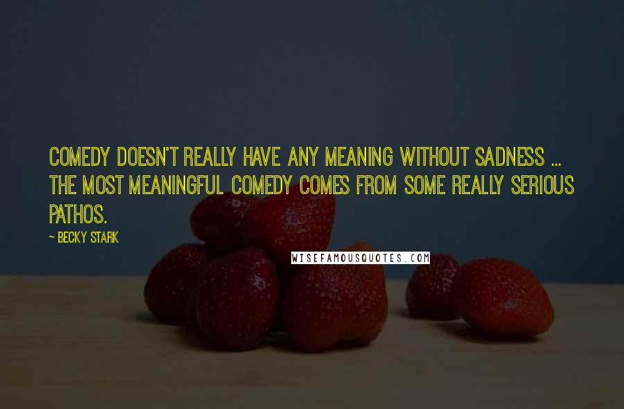 Becky Stark Quotes: Comedy doesn't really have any meaning without sadness ... The most meaningful comedy comes from some really serious pathos.