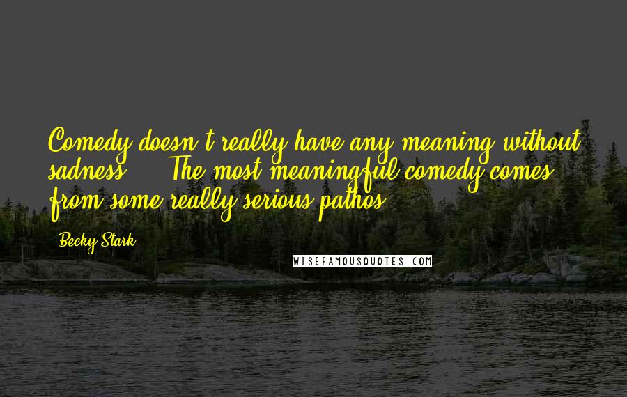 Becky Stark Quotes: Comedy doesn't really have any meaning without sadness ... The most meaningful comedy comes from some really serious pathos.