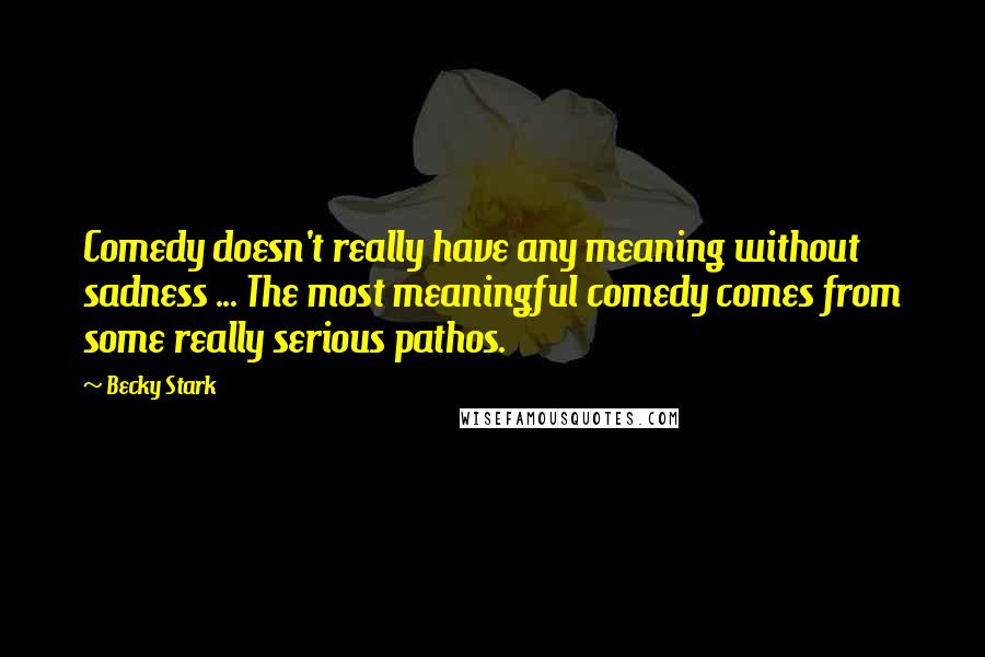 Becky Stark Quotes: Comedy doesn't really have any meaning without sadness ... The most meaningful comedy comes from some really serious pathos.