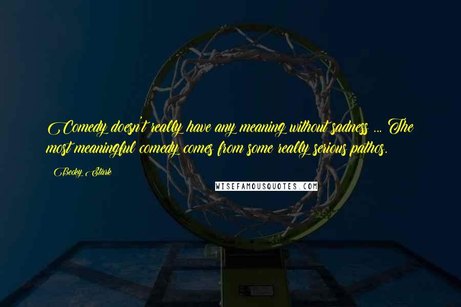 Becky Stark Quotes: Comedy doesn't really have any meaning without sadness ... The most meaningful comedy comes from some really serious pathos.