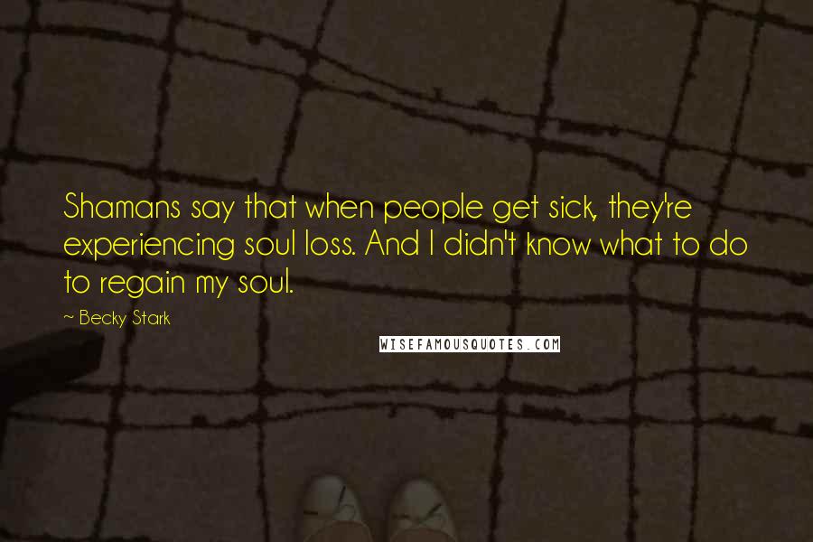 Becky Stark Quotes: Shamans say that when people get sick, they're experiencing soul loss. And I didn't know what to do to regain my soul.