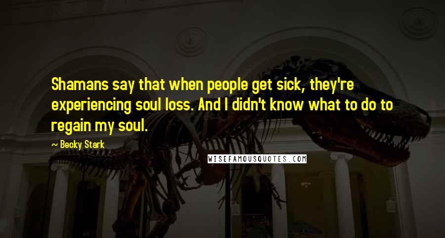 Becky Stark Quotes: Shamans say that when people get sick, they're experiencing soul loss. And I didn't know what to do to regain my soul.