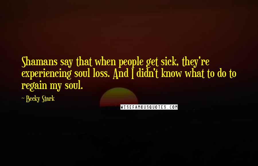 Becky Stark Quotes: Shamans say that when people get sick, they're experiencing soul loss. And I didn't know what to do to regain my soul.