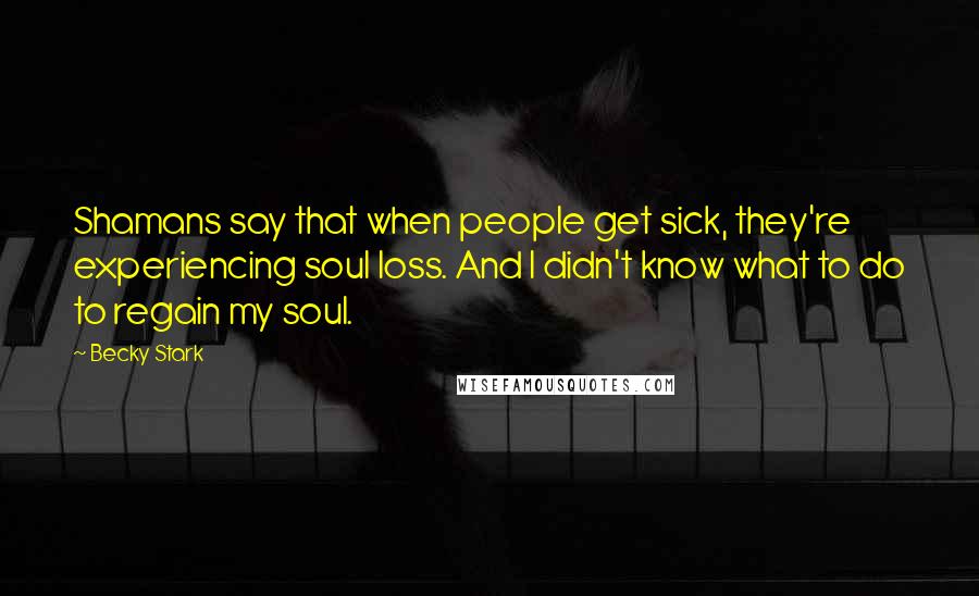 Becky Stark Quotes: Shamans say that when people get sick, they're experiencing soul loss. And I didn't know what to do to regain my soul.