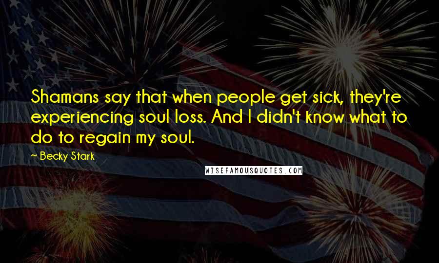 Becky Stark Quotes: Shamans say that when people get sick, they're experiencing soul loss. And I didn't know what to do to regain my soul.