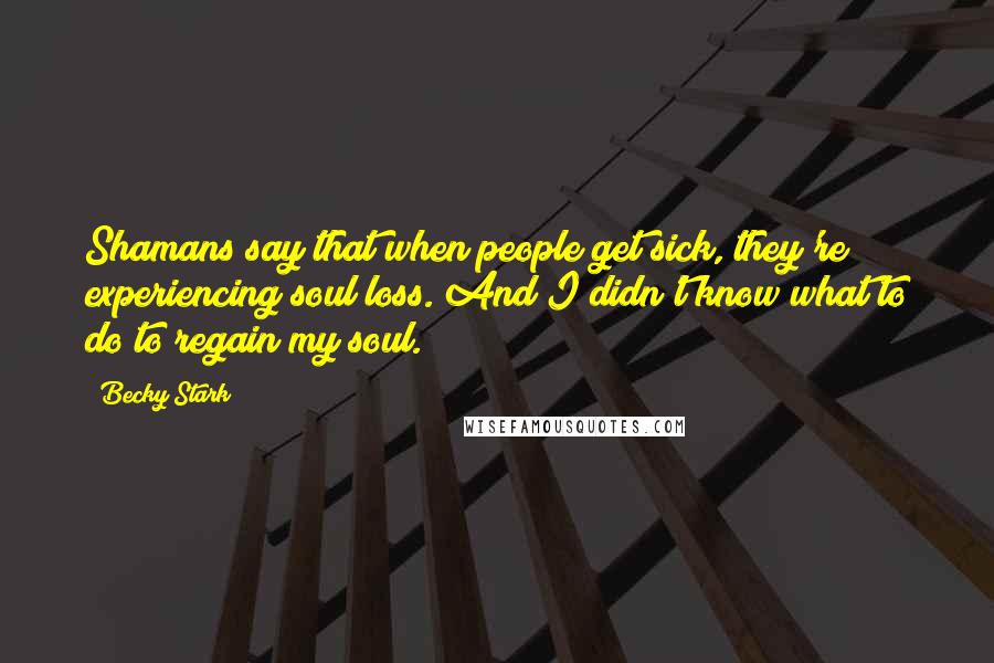 Becky Stark Quotes: Shamans say that when people get sick, they're experiencing soul loss. And I didn't know what to do to regain my soul.