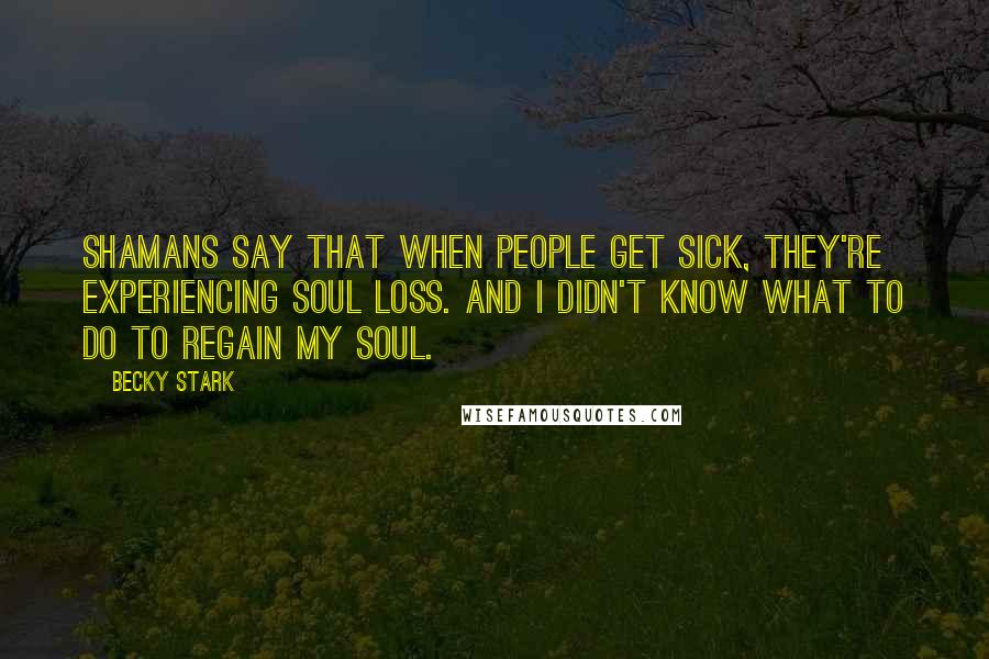 Becky Stark Quotes: Shamans say that when people get sick, they're experiencing soul loss. And I didn't know what to do to regain my soul.