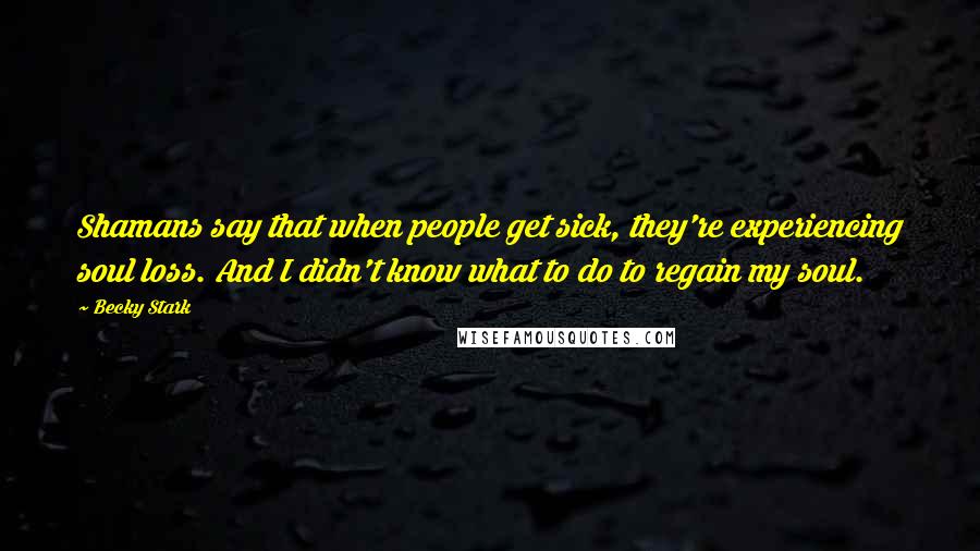 Becky Stark Quotes: Shamans say that when people get sick, they're experiencing soul loss. And I didn't know what to do to regain my soul.