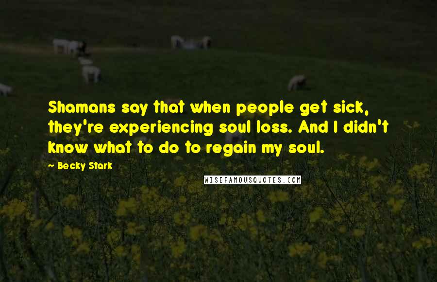 Becky Stark Quotes: Shamans say that when people get sick, they're experiencing soul loss. And I didn't know what to do to regain my soul.