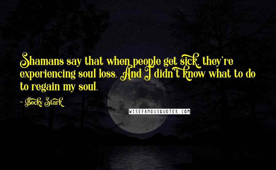 Becky Stark Quotes: Shamans say that when people get sick, they're experiencing soul loss. And I didn't know what to do to regain my soul.