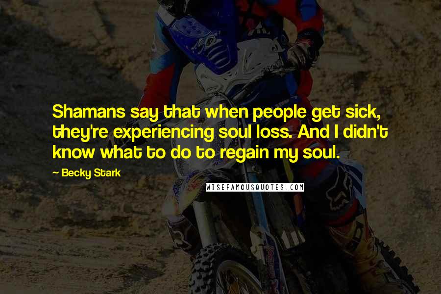 Becky Stark Quotes: Shamans say that when people get sick, they're experiencing soul loss. And I didn't know what to do to regain my soul.