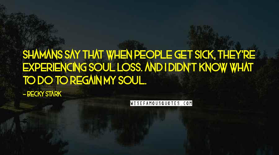 Becky Stark Quotes: Shamans say that when people get sick, they're experiencing soul loss. And I didn't know what to do to regain my soul.