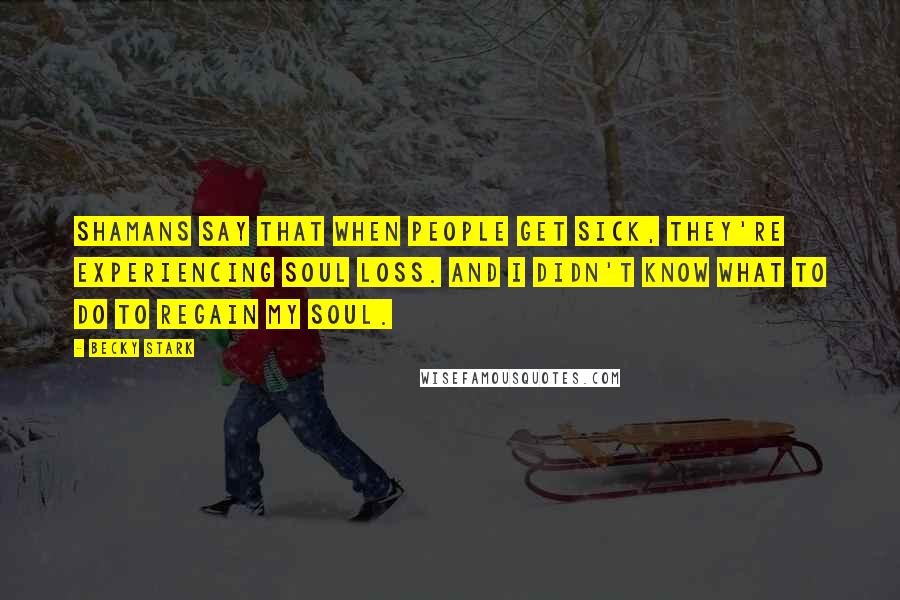 Becky Stark Quotes: Shamans say that when people get sick, they're experiencing soul loss. And I didn't know what to do to regain my soul.