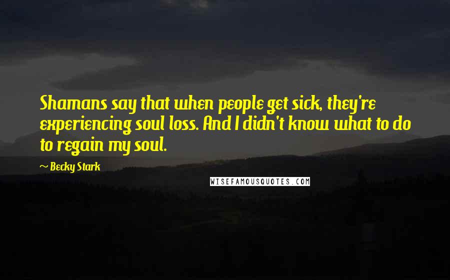 Becky Stark Quotes: Shamans say that when people get sick, they're experiencing soul loss. And I didn't know what to do to regain my soul.