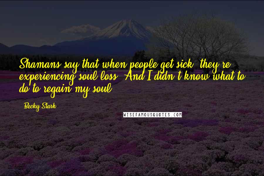 Becky Stark Quotes: Shamans say that when people get sick, they're experiencing soul loss. And I didn't know what to do to regain my soul.