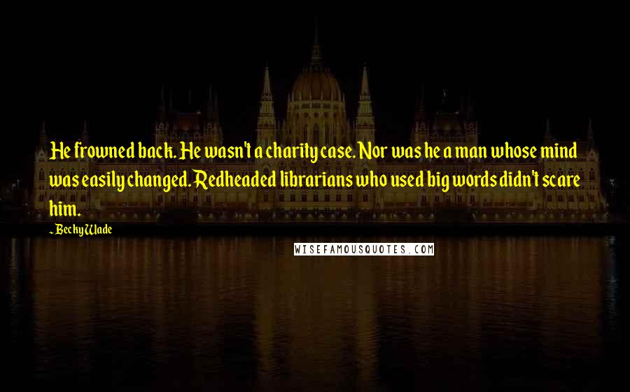 Becky Wade Quotes: He frowned back. He wasn't a charity case. Nor was he a man whose mind was easily changed. Redheaded librarians who used big words didn't scare him.