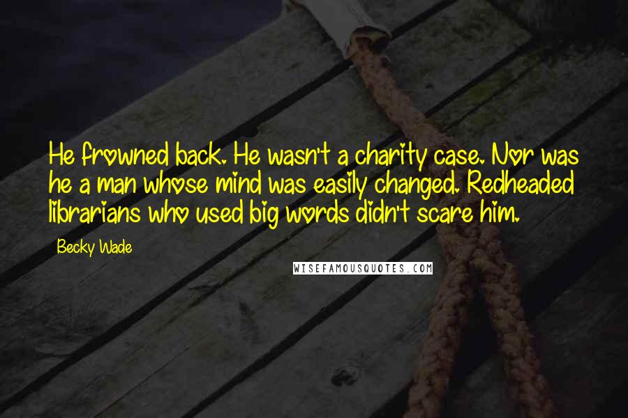 Becky Wade Quotes: He frowned back. He wasn't a charity case. Nor was he a man whose mind was easily changed. Redheaded librarians who used big words didn't scare him.