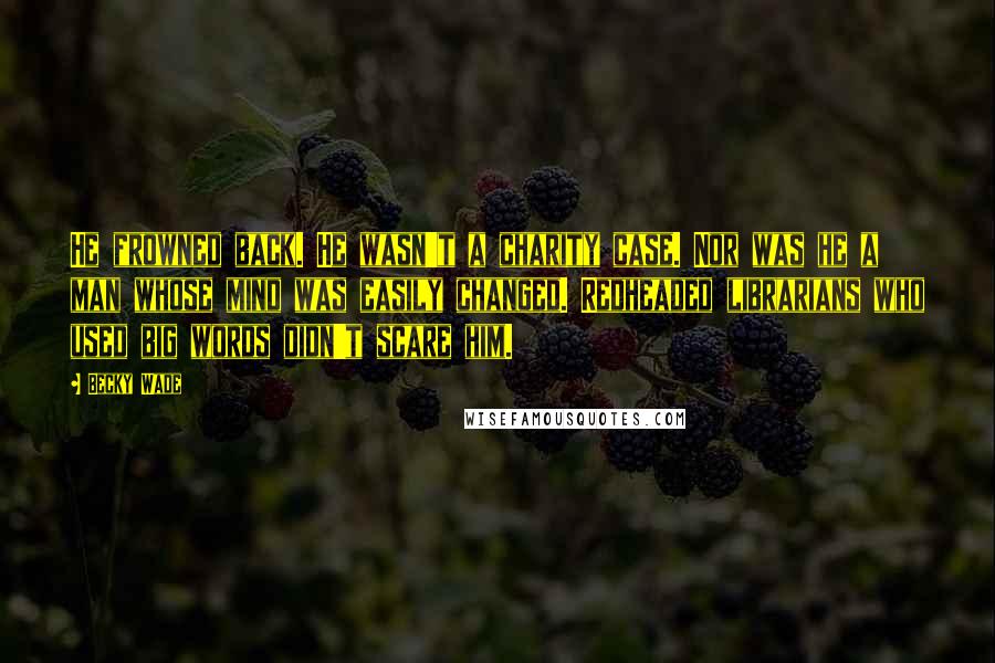 Becky Wade Quotes: He frowned back. He wasn't a charity case. Nor was he a man whose mind was easily changed. Redheaded librarians who used big words didn't scare him.