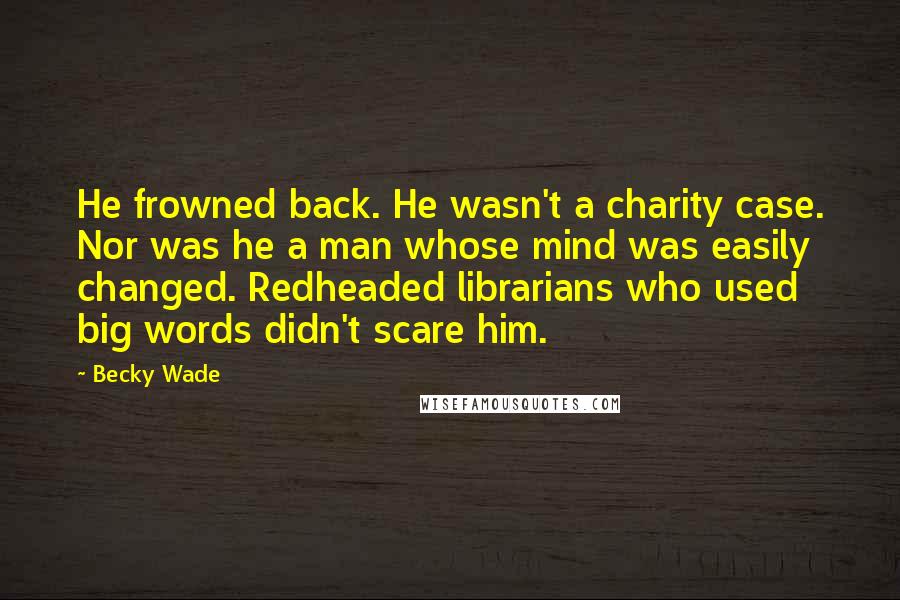 Becky Wade Quotes: He frowned back. He wasn't a charity case. Nor was he a man whose mind was easily changed. Redheaded librarians who used big words didn't scare him.