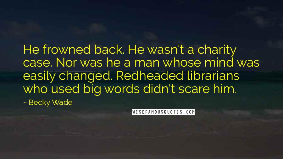 Becky Wade Quotes: He frowned back. He wasn't a charity case. Nor was he a man whose mind was easily changed. Redheaded librarians who used big words didn't scare him.